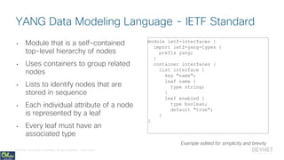 © 2018 Cisco and/or its affiliates. All rights reserved. Cisco Public
• Module that is a self-contained
top-level hierarchy of nodes
• Uses containers to group related
nodes
• Lists to identify nodes that are
stored in sequence
• Each individual attribute of a node
is represented by a leaf
• Every leaf must have an
associated type
module ietf-interfaces {
import ietf-yang-types {
prefix yang;
}
container interfaces {
list interface {
key "name";
leaf name {
type string;
}
leaf enabled {
type boolean;
default "true";
}
}
YANG Data Modeling Language - IETF Standard
Example edited for simplicity and brevity
 