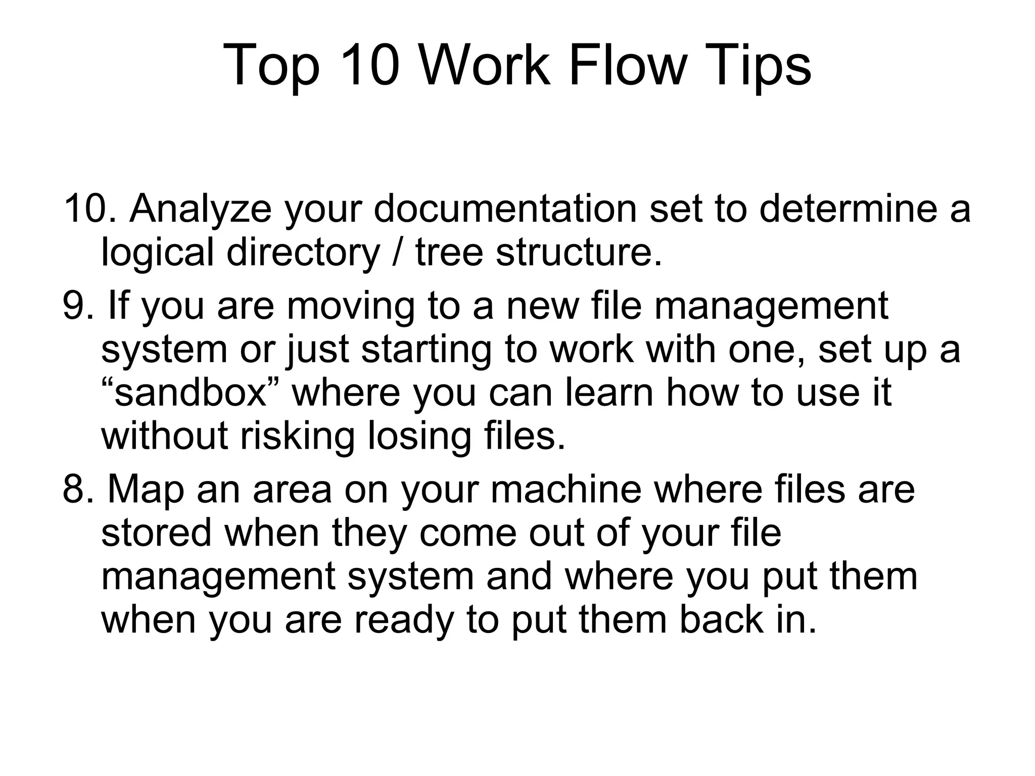 Top 10 Work Flow Tips
10. Analyze your documentation set to determine a
logical directory / tree structure.
9. If you are moving to a new file management
system or just starting to work with one, set up a
“sandbox” where you can learn how to use it
without risking losing files.
8. Map an area on your machine where files are
stored when they come out of your file
management system and where you put them
when you are ready to put them back in.
 