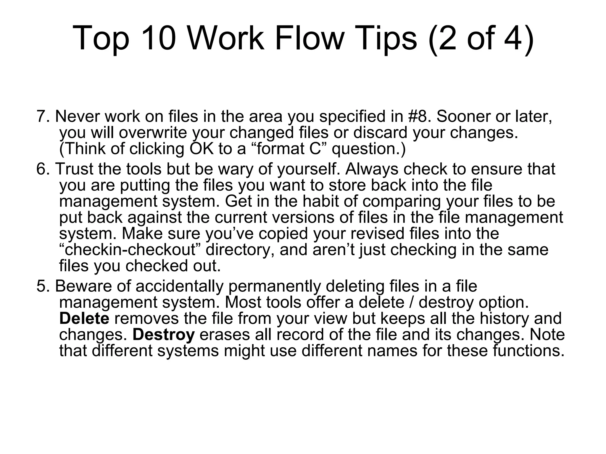 Top 10 Work Flow Tips (2 of 4)
7. Never work on files in the area you specified in #8. Sooner or later,
you will overwrite your changed files or discard your changes.
(Think of clicking OK to a “format C” question.)
6. Trust the tools but be wary of yourself. Always check to ensure that
you are putting the files you want to store back into the file
management system. Get in the habit of comparing your files to be
put back against the current versions of files in the file management
system. Make sure you’ve copied your revised files into the
“checkin-checkout” directory, and aren’t just checking in the same
files you checked out.
5. Beware of accidentally permanently deleting files in a file
management system. Most tools offer a delete / destroy option.
Delete removes the file from your view but keeps all the history and
changes. Destroy erases all record of the file and its changes. Note
that different systems might use different names for these functions.
 