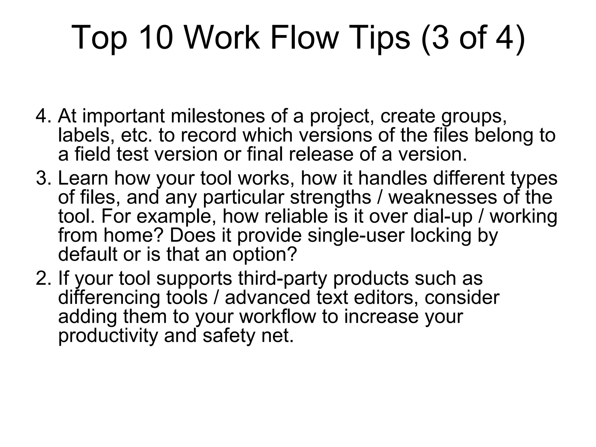 Top 10 Work Flow Tips (3 of 4)
4. At important milestones of a project, create groups,
labels, etc. to record which versions of the files belong to
a field test version or final release of a version.
3. Learn how your tool works, how it handles different types
of files, and any particular strengths / weaknesses of the
tool. For example, how reliable is it over dial-up / working
from home? Does it provide single-user locking by
default or is that an option?
2. If your tool supports third-party products such as
differencing tools / advanced text editors, consider
adding them to your workflow to increase your
productivity and safety net.
 