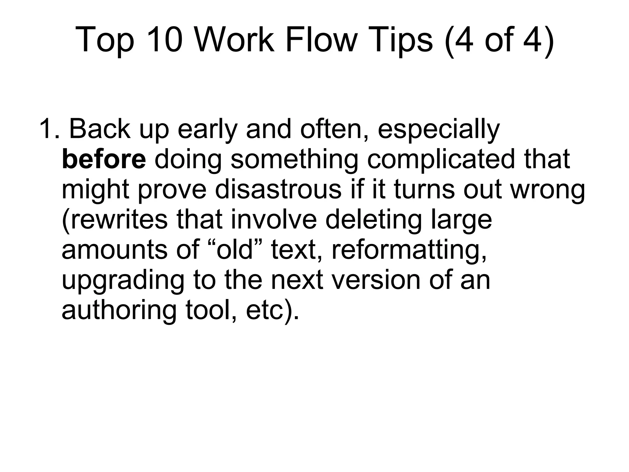 Top 10 Work Flow Tips (4 of 4)
1. Back up early and often, especially
before doing something complicated that
might prove disastrous if it turns out wrong
(rewrites that involve deleting large
amounts of “old” text, reformatting,
upgrading to the next version of an
authoring tool, etc).
 