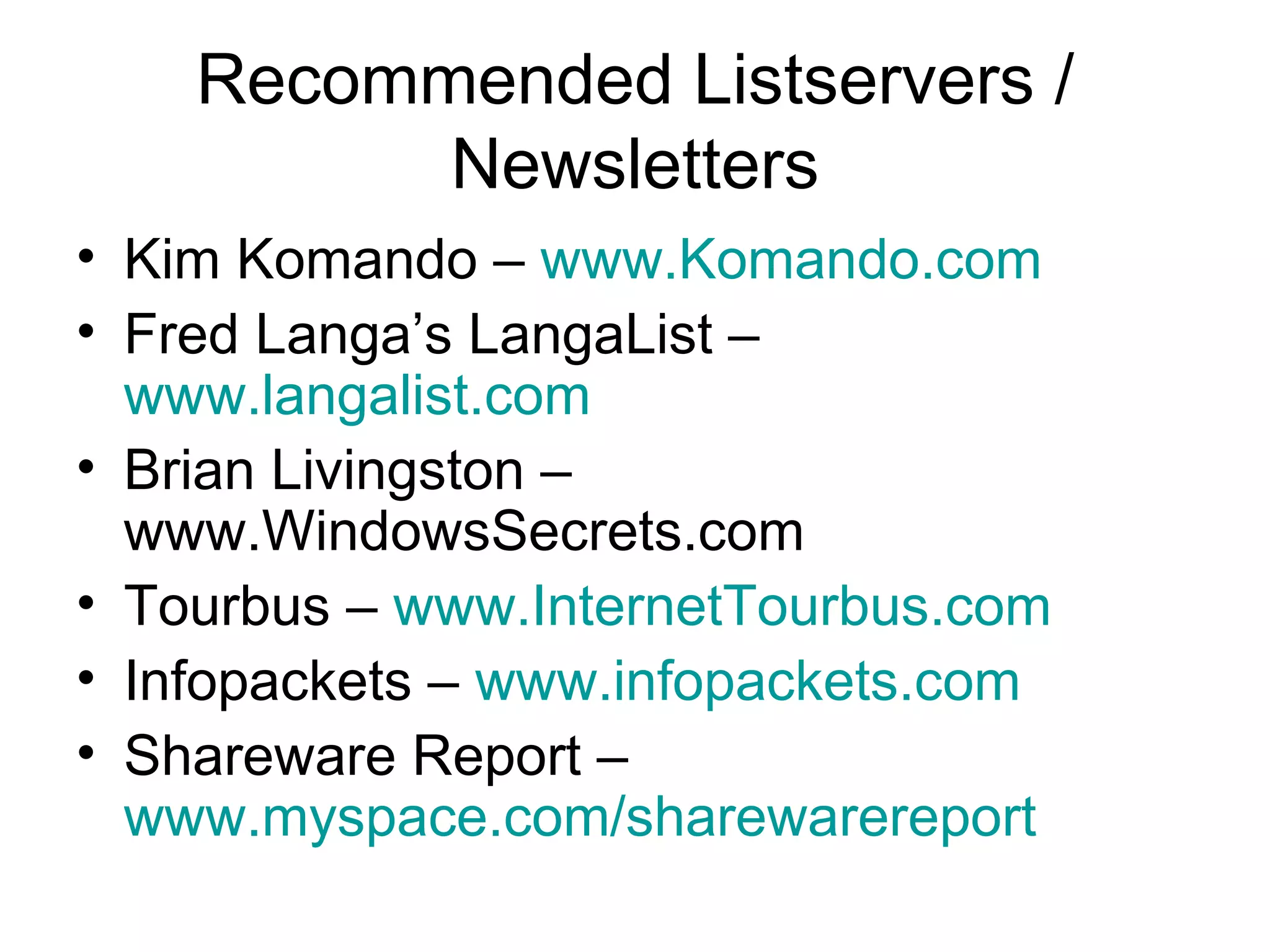 Recommended Listservers /
Newsletters
• Kim Komando – www.Komando.com
• Fred Langa’s LangaList –
www.langalist.com
• Brian Livingston –
www.WindowsSecrets.com
• Tourbus – www.InternetTourbus.com
• Infopackets – www.infopackets.com
• Shareware Report –
www.myspace.com/sharewarereport
 