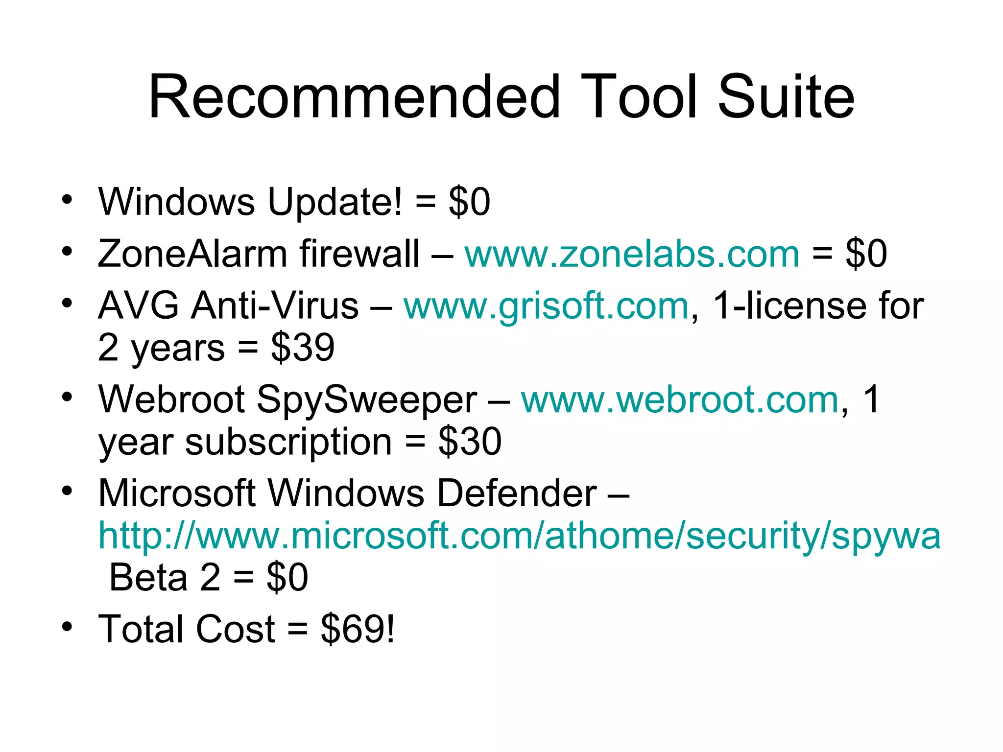 Recommended Tool Suite
• Windows Update! = $0
• ZoneAlarm firewall – www.zonelabs.com = $0
• AVG Anti-Virus – www.grisoft.com, 1-license for
2 years = $39
• Webroot SpySweeper – www.webroot.com, 1
year subscription = $30
• Microsoft Windows Defender –
http://www.microsoft.com/athome/security/spyware/d
Beta 2 = $0
• Total Cost = $69!
 