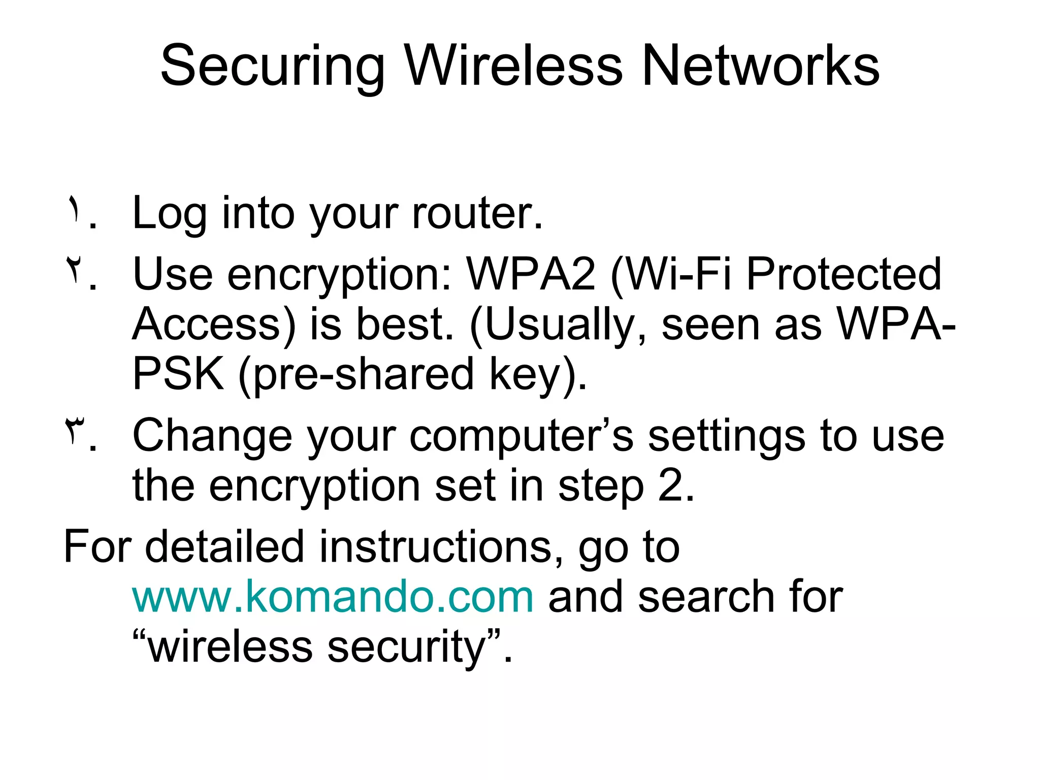 Securing Wireless Networks
١. Log into your router.
٢. Use encryption: WPA2 (Wi-Fi Protected
Access) is best. (Usually, seen as WPA-
PSK (pre-shared key).
٣. Change your computer’s settings to use
the encryption set in step 2.
For detailed instructions, go to
www.komando.com and search for
“wireless security”.
 
