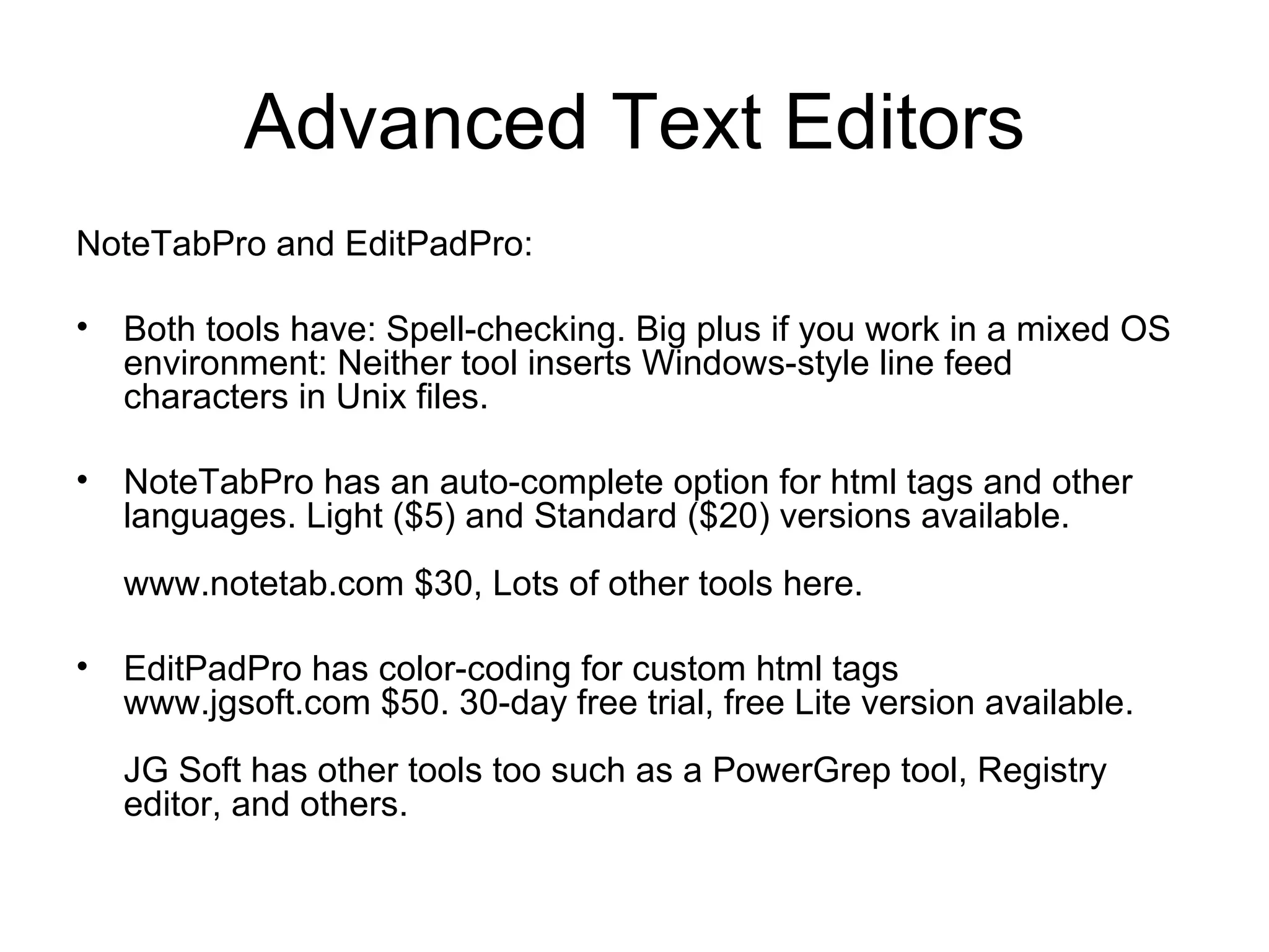 Advanced Text Editors
NoteTabPro and EditPadPro:
• Both tools have: Spell-checking. Big plus if you work in a mixed OS
environment: Neither tool inserts Windows-style line feed
characters in Unix files.
• NoteTabPro has an auto-complete option for html tags and other
languages. Light ($5) and Standard ($20) versions available.
www.notetab.com $30, Lots of other tools here.
• EditPadPro has color-coding for custom html tags
www.jgsoft.com $50. 30-day free trial, free Lite version available.
JG Soft has other tools too such as a PowerGrep tool, Registry
editor, and others.
 