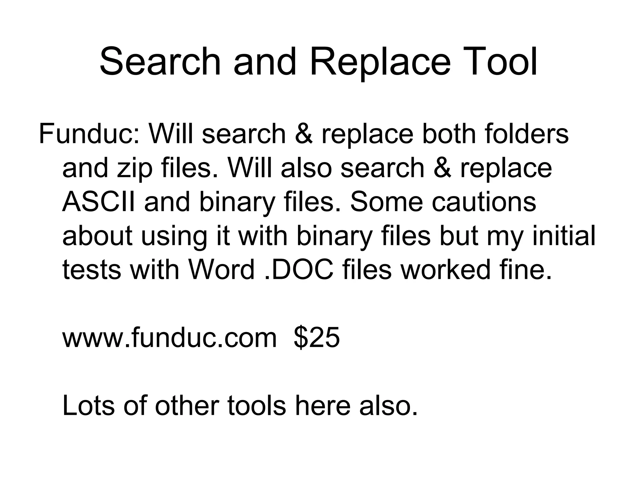 Search and Replace Tool
Funduc: Will search & replace both folders
and zip files. Will also search & replace
ASCII and binary files. Some cautions
about using it with binary files but my initial
tests with Word .DOC files worked fine.
www.funduc.com $25
Lots of other tools here also.
 