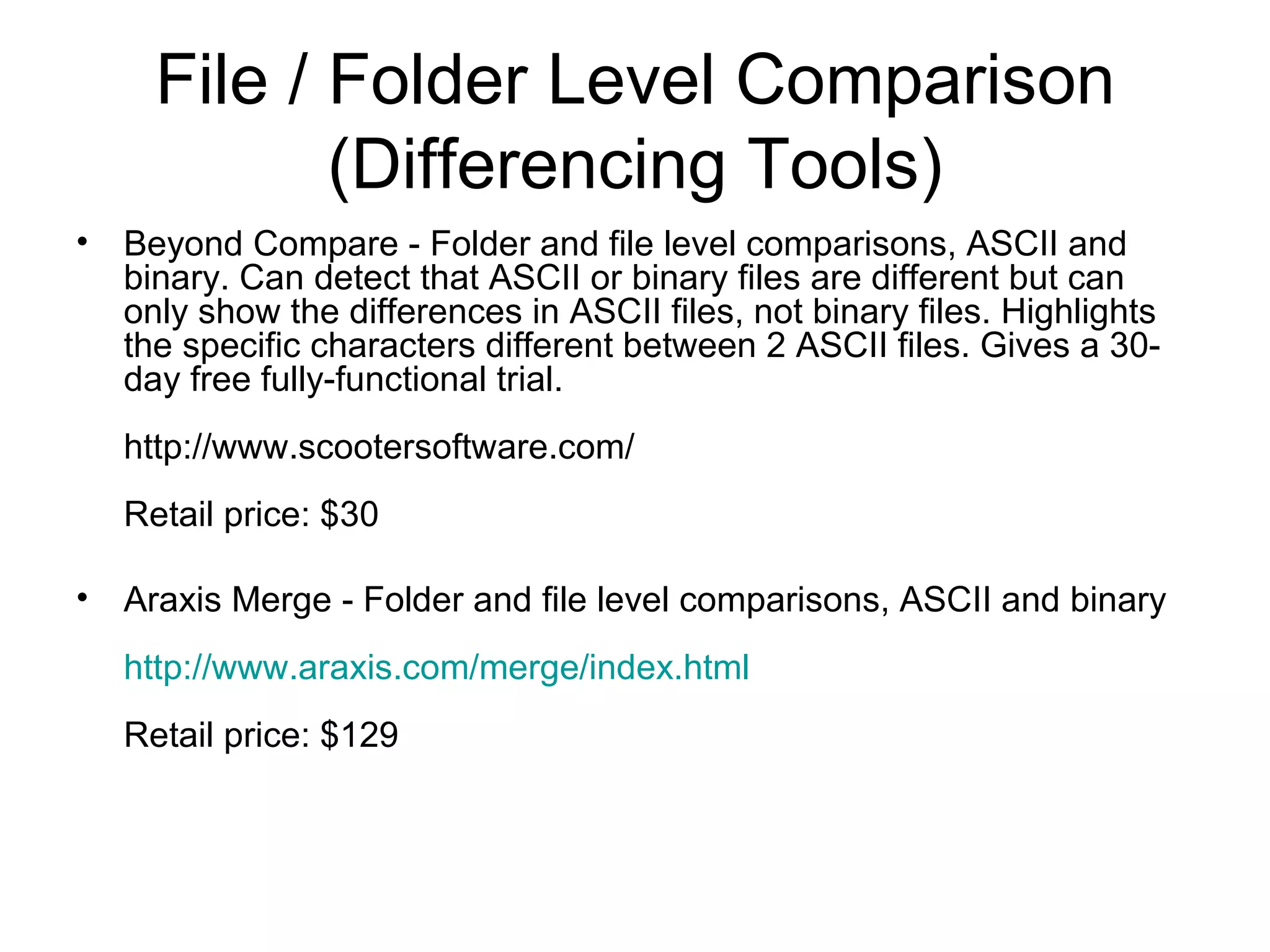 File / Folder Level Comparison
(Differencing Tools)
• Beyond Compare - Folder and file level comparisons, ASCII and
binary. Can detect that ASCII or binary files are different but can
only show the differences in ASCII files, not binary files. Highlights
the specific characters different between 2 ASCII files. Gives a 30-
day free fully-functional trial.
http://www.scootersoftware.com/
Retail price: $30
• Araxis Merge - Folder and file level comparisons, ASCII and binary
http://www.araxis.com/merge/index.html
Retail price: $129
 