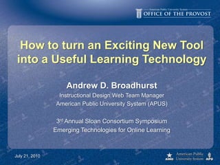 How to turn an Exciting New Toolinto a Useful Learning Technology Andrew D. Broadhurst Instructional Design Web Team Manager American Public University System (APUS) 3rd Annual Sloan Consortium Symposium Emerging Technologies for Online Learning July 21, 2010 