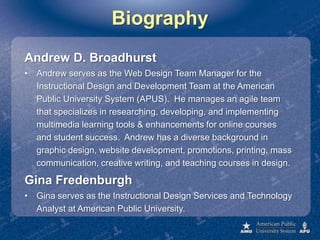 BiographyAndrew D. BroadhurstAndrew serves as the Web Design Team Manager for the Instructional Design and Development Team at the American Public University System (APUS).  He manages an agile team that specializes in researching, developing, and implementing multimedia learning tools & enhancements for online courses and student success.  Andrew has a diverse background in graphic design, website development, promotions, printing, mass communication, creative writing, and teaching courses in design.Gina FredenburghGina serves as the Instructional Design Services and Technology Analyst at American Public University.