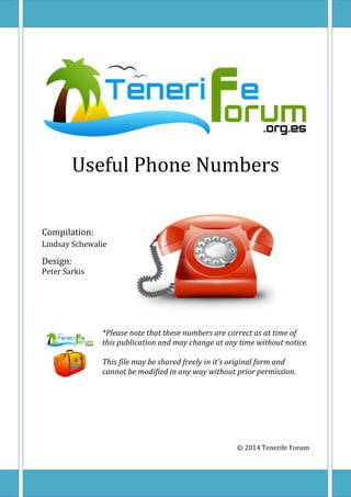 Useful Phone Numbers
Compilation:
Lindsay Schewalie
Design:
Peter Sarkis
*Please note that these numbers are correct as at time of
this publication and may change at any time without notice.
This file may be shared freely in it’s original form and
cannot be modified in any way without prior permission.
© 2014 Tenerife Forum
 