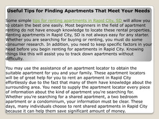 Useful Tips for Finding Apartments That Meet Your Needs

Some simple tips for renting apartments in Rapid City, SD will allow you
to obtain the best one easily. Most beginners in the field of apartment
renting do not have enough knowledge to locate these rental properties.
Renting apartments in Rapid City, SD is not always easy for any starter.
Whether you are searching for buying or renting, you must do some
consumer research. In addition, you need to keep specific factors in your
head before you begin renting for apartments in Rapid City. Knowing
things like this will assist you to track down apartments without
difficulty.

You may use the assistance of an apartment locator to obtain the
suitable apartment for you and your family. These apartment locators
will be of great help for you to rent an apartment in Rapid City
effortlessly due to the fact that many of them have knowledge about the
surrounding area. You need to supply the apartment locator every piece
of information about the kind of apartment you're searching for.
Whether you're searching for a shared apartment, a two bedroom
apartment or a condominium, your information must be clear. These
days, many individuals choose to rent shared apartments in Rapid City
because it can help them save significant amount of money.
 