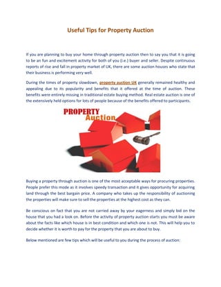 Useful Tips for Property Auction


If you are planning to buy your home through property auction then to say you that it is going
to be an fun and excitement activity for both of you (i.e.) buyer and seller. Despite continuous
reports of rise and fall in property market of UK, there are some auction houses who state that
their business is performing very well.

During the times of property slowdown, property auction UK generally remained healthy and
appealing due to its popularity and benefits that it offered at the time of auction. These
benefits were entirely missing in traditional estate buying method. Real estate auction is one of
the extensively held options for lots of people because of the benefits offered to participants.




Buying a property through auction is one of the most acceptable ways for procuring properties.
People prefer this mode as it involves speedy transaction and it gives opportunity for acquiring
land through the best bargain price. A company who takes up the responsibility of auctioning
the properties will make sure to sell the properties at the highest cost as they can.

Be conscious on fact that you are not carried away by your eagerness and simply bid on the
house that you had a look on. Before the activity of property auction starts you must be aware
about the facts like which house is in best condition and which one is not. This will help you to
decide whether it is worth to pay for the property that you are about to buy.

Below mentioned are few tips which will be useful to you during the process of auction:
 