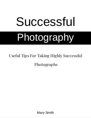 Useful Tips For Taking Highly Successful
 Photographs
Successful
Photography
Mary Smith
 