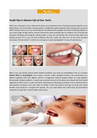 Useful Tips to Enhance Life of Your Teeth…
Teeth are a vital part of our body and it plays very important role in food processing systems in our
body fiction. Our tooth after initial growth in childhood it gets replaced with strong tooth structure
which remains last up to our remaining life. Sometimes few people face teeth related problems in
very early stage of age and the reason behind the same possibly due to careless use of mouth like
improper cleaning and irregular eating habits. If you are not taking care of your body parts and
making misuse of it, you can face problems like this, teeth are also one of the most sensitive
structures of body which is visible very strong but easily damageable in case of carelessness.

Well, if you are facing several teeth related problems you have to immediately visit to a nearest
Dental Clinic in Vasundhara and consult a doctor. Teeth specialist doctors are well-known as a
dentist qualified with BDS degree which a recognized medical degree allows to treat patients
facing teeth related problems. I would say to avoid this kind of situation you should visit the dentist
regularly at least once in a year and keep checking and cleansing to protect it from harmful germs
and bacteria. However, you also have to follow a few instructions and tips to keep your teeth
healthy and strong for a longer time period. You can read below the useful tips and preventive
measures to keep your teeth healthy and strong.

 