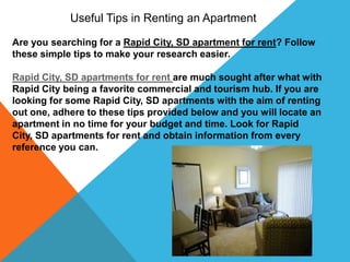 Useful Tips in Renting an Apartment

Are you searching for a Rapid City, SD apartment for rent? Follow
these simple tips to make your research easier.

Rapid City, SD apartments for rent are much sought after what with
Rapid City being a favorite commercial and tourism hub. If you are
looking for some Rapid City, SD apartments with the aim of renting
out one, adhere to these tips provided below and you will locate an
apartment in no time for your budget and time. Look for Rapid
City, SD apartments for rent and obtain information from every
reference you can.
 