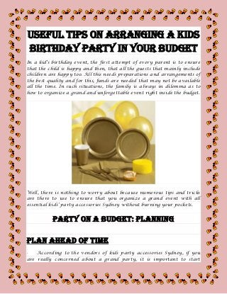 Useful Tips on Arranging a Kids
Birthday Party in Your Budget
In a kid's birthday event, the first attempt of every parent is to ensure
that the child is happy and then, that all the guests that mainly include
children are happy too. All this needs preparations and arrangements of
the best quality and for this, funds are needed that may not be available
all the time. In such situations, the family is always in dilemma as to
how to organize a grand and unforgettable event right inside the budget.
Well, there is nothing to worry about because numerous tips and tricks
are there to use to ensure that you organize a grand event with all
essential kids’ party accessories Sydney without burning your pockets.
PARTY ON A BUDGET: PLANNING
Plan Ahead Of Time
· According to the vendors of kids party accessories Sydney, if you
are really concerned about a grand party, it is important to start
 
