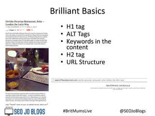 #BritMumsLive @SEOJoBlogs
Brilliant Basics
• H1 tag
• ALT Tags
• Keywords in the
content
• H2 tag
• URL Structure
 