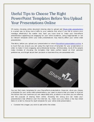 Useful Tips to Choose The Right
PowerPoint Templates Before You Upload
Your Presentations Online
Of course, choosing online document sharing sites to upload and Share slide presentations
is a great way to bring more traffic to your website. But what if you fail to convey your
message effectively? No matter how hard you have tried to make your PowerPoint
presentations appealing and engaging for your online audience, using inappropriate or not
so relevant template within your slide presentations may heavily affect your online slide
presentation.
Therefore, before you upload your presentations or share PowerPoint presentations online, it
is must that you ensure you are using the right kind of template for your presentation in
order to make it more engaging and professional looking. Unfortunately, most of the people
make mistake of choosing the template that looks perfect based on their personal
preferences, and forget about their products or business they are associated with.
You can find many templates for your PowerPoint presentation. However, when you choose
a template for your online slide presentations, you need to ensure that you keep in mind all
the factors like core business you are associated with, products or services you are offering
and the purpose of sharing them online. Choosing the wrong one can make your
presentations less effective over the internet. So, make sure you follow a few tips listed
below in order to choose the right template for your online slide presentation.
 Consider the images you wish to add within the slides
 
