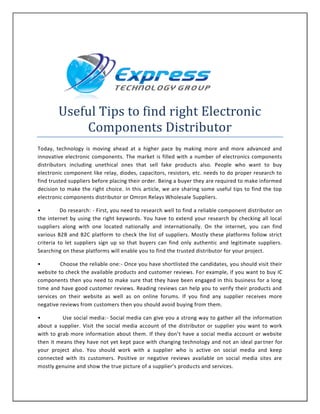 Useful Tips to find right Electronic
Components Distributor
Today, technology is moving ahead at a higher pace by making more and more advanced and
innovative electronic components. The market is filled with a number of electronics components
distributors including unethical ones that sell fake products also. People who want to buy
electronic component like relay, diodes, capacitors, resistors, etc. needs to do proper research to
find trusted suppliers before placing their order. Being a buyer they are required to make informed
decision to make the right choice. In this article, we are sharing some useful tips to find the top
electronic components distributor or Omron Relays Wholesale Suppliers.
• Do research: - First, you need to research well to find a reliable component distributor on
the internet by using the right keywords. You have to extend your research by checking all local
suppliers along with one located nationally and internationally. On the internet, you can find
various B2B and B2C platform to check the list of suppliers. Mostly these platforms follow strict
criteria to let suppliers sign up so that buyers can find only authentic and legitimate suppliers.
Searching on these platforms will enable you to find the trusted distributor for your project.
• Choose the reliable one:- Once you have shortlisted the candidates, you should visit their
website to check the available products and customer reviews. For example, if you want to buy IC
components then you need to make sure that they have been engaged in this business for a long
time and have good customer reviews. Reading reviews can help you to verify their products and
services on their website as well as on online forums. If you find any supplier receives more
negative reviews from customers then you should avoid buying from them.
• Use social media:- Social media can give you a strong way to gather all the information
about a supplier. Visit the social media account of the distributor or supplier you want to work
with to grab more information about them. If they don’t have a social media account or website
then it means they have not yet kept pace with changing technology and not an ideal partner for
your project also. You should work with a supplier who is active on social media and keep
connected with its customers. Positive or negative reviews available on social media sites are
mostly genuine and show the true picture of a supplier’s products and services.
 