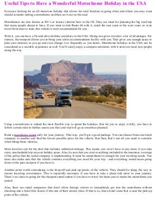 Useful Tips to Have a Wonderful Motorhome Holiday in the USA
Everyone looking for an all-American holiday that allows for total freedom in going when and where you may want
should consider renting a motorhome and then set it out on the road.
Motorhomes are also known as RV’s or leisure vehicles here in the US. They are ideal for planning the big road trip
that many people dream to have. If you want to trek Route 66 with it, reach the east coast or the west coast, or even
travel from state to state, this vehicle is most recommended for you.
With it, you can have a fly-and-drive holiday anywhere in the USA. Hiring one gives travelers a lot of advantages. For
starters, the transport allows you to bring your entire accommodation facility with you. That gives you enough space to
plan your itinerary as you go and even change it as frequently as you desire. Motorhome holidays in the USA can be
considered as a sociable experience as well. You’ll surely enjoy a campsite adventure with it and even meet new people
along the way.

Using a motorhome is indeed the most flexible way to spend the holidays. But for you to enjoy it fully, you have to
follow certain rules to further assure you that your trip will go as smooth as planned.
Book a motorhome rental early for your journey. That way, you’ll get a good package. You can choose from one rental
company to another and find the lowest possible price for the vehicle. But then, that’s not all you need to consider
when hiring these vehicles.
Most travelers opt for the deal that includes unlimited mileage. This means you won’t have to pay more if you take
extra, unscheduled trip on your holiday spree. Also, be sure that you read everything included in the insurance coverage
of the policy that the rental company is implementing. It must be comprehensive enough for your traveling needs. You
must also make sure that the vehicle contains everything you need for your trip – and everything would mean going
down to the pans and pots if you have to.
Another point worth considering is the drop-off and pick-up points of the vehicle. They should be along the way to
ensure traveling convenience. This is especially necessary if you have to take a plane ride prior to your journey.
There’s no sense in going for the cheapest rental option if you have to travel for hours just to return the motorhome you
rented.
Also, there are rental companies that don’t allow foreign visitors to immediately get into the motorhome without
checking into a hotel first. Know if this one of their stricter rules. If that is so, find a hotel room that is near the pick-up
point of the vehicle.

 