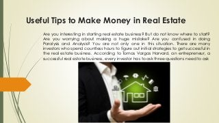 Useful Tips to Make Money in Real Estate
Are you interesting in starting real estate business? But do not know where to start?
Are you worrying about making a huge mistake? Are you confused in doing
Paralysis and Analysis? You are not only one in this situation. There are many
investors who spend countless hours to figure out initial strategies to get successful in
the real estate business. According to Tomas Vargas Harvard, an entrepreneur, a
successful real estate business, every investor has to ask three questions need to ask
 