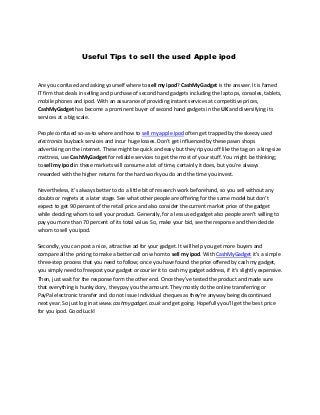 Useful Tips to sell the used Apple ipod
Are you confused and asking yourself where to sell my ipod? CashMyGadget is the answer. It is famed
IT firm that deals in selling and purchase of second hand gadgets including the laptops, consoles, tablets,
mobile phones and ipod. With an assurance of providing instant services at competitive prices,
CashMyGadget has become a prominent buyer of second hand gadgets in the UK and diversifying its
services at a big scale.
People confused so-as-to where and how to sell my apple ipod often get trapped by the skeezy used
electronics buyback services and incur huge losses. Don’t get influenced by these pawn shops
advertising on the internet. These might be quick and easy but they rip you off like the tag on a king-size
mattress, use CashMyGadget for reliable services to get the most of your stuff. You might be thinking;
to sell my ipod in these markets will consume a lot of time, certainly it does, but you’re always
rewarded with the higher returns for the hard work you do and the time you invest.
Nevertheless, it’s always better to do a little bit of research work beforehand, so you sell without any
doubts or regrets at a later stage. See what other people are offering for the same model but don’t
expect to get 90 percent of the retail price and also consider the current market price of the gadget
while deciding whom to sell your product. Generally, for a less used gadget also people aren’t willing to
pay you more than 70 percent of its total value. So, make your bid, see the response and then decide
whom to sell you ipod.
Secondly, you can post a nice, attractive ad for your gadget. It will help you get more buyers and
compare all the pricing to make a better call on whom to sell my ipod. With CashMyGadget it’s a simple
three-step process that you need to follow; once you have found the price offered by cash my gadget,
you simply need to freepost your gadget or courier it to cash my gadget address, if it’s slightly expensive.
Then, just wait for the response form the other end. Once they’ve tested the product and made sure
that everything is hunky dory, they pay you the amount. They mostly do the online transferring or
PayPal electronic transfer and do not issue individual cheques as they’re anyway being discontinued
next year. So just log in at www.cashmygadget.co.uk and get going. Hopefully you’ll get the best price
for you ipod. Good Luck!
 