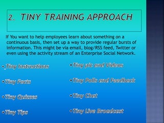 If You want to help employees learn about something on a
continuous basis, then set up a way to provide regular bursts of
information. This might be via email, blog/RSS feed, Twitter or
even using the activity stream of an Enterprise Social Network.
 