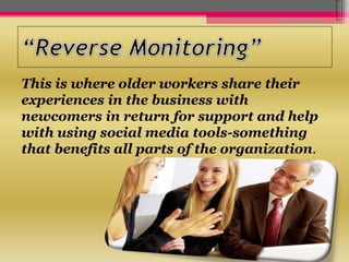 This is where older workers share their
experiences in the business with
newcomers in return for support and help
with using social media tools-something
that benefits all parts of the organization.
 