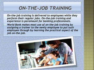  On-the-job training is delivered to employees while they
perform their regular jobs. On-the-job training and
experience is paramount for banking professionals.
 World Bank makes most use of on-the-job training by
assigning a trainer to the newly employee to put such
employee through by learning the practical aspect of the
job on-the-job.
 