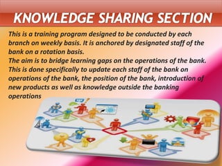 This is a training program designed to be conducted by each
branch on weekly basis. It is anchored by designated staff of the
bank on a rotation basis.
The aim is to bridge learning gaps on the operations of the bank.
This is done specifically to update each staff of the bank on
operations of the bank, the position of the bank, introduction of
new products as well as knowledge outside the banking
operations
 
