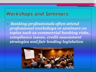 • Banking professionals often attend
professional workshops or seminars on
topics such as commercial banking risks,
compliance issues, credit assessment
strategies and fair lending legislation
 