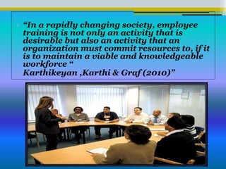 • “In a rapidly changing society, employee
training is not only an activity that is
desirable but also an activity that an
organization must commit resources to, if it
is to maintain a viable and knowledgeable
workforce “
• Karthikeyan ,Karthi & Graf (2010)”
 