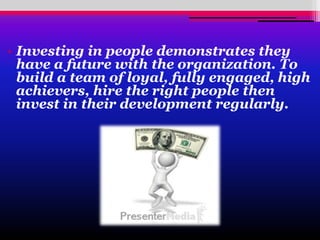 • Investing in people demonstrates they
have a future with the organization. To
build a team of loyal, fully engaged, high
achievers, hire the right people then
invest in their development regularly.
 