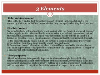 3 Elements
 Relevant Assessment
This is the key, and in fact the only required, element in the model, and is the
means by which an individual demonstrates they can apply what they have learned.
 Flexible Content
Some individuals will undoubtedly want to start with the Content and work through
it thoroughly, whilst others will only want to skim it, to refresh themselves, before
they take the Assessment. So this is why the content needs to be in as flexible a
format as possible – not a linear sequence of screens that they must work through.
If the content already exists, e.g. in the form of a Word document or PowerPoint
presentation, then there is no need to spend time and money
If the content doesn’t already exist, then it should be presented in the simplest –
and most appropriate – way possible – suitable for the target audience. It might be
a video or set of hyperlinked web pages.
 Timely support
The third element is to provide Support for those who might have difficulty
understanding any aspect of the content or the assessment, or who have failed the
assessment and cannot make out why. Setting up a useful and support mechanism
will be important. It might be the ability to email an expert, for example
 