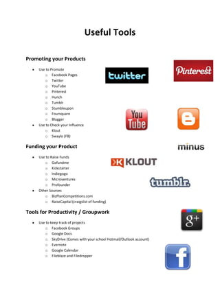 Useful Tools

Promoting your Products
     Use to Promote
        o Facebook Pages
        o Twitter
        o YouTube
        o Pinterest
        o Hunch
        o Tumblr
        o Stumbleupon
        o Foursquare
        o Blogger
     Use to Check your Influence
        o Klout
        o Swaylo (FB)

Funding your Product
     Use to Raise Funds
        o Gofundme
        o Kickstarter
        o Indiegogo
        o Microventures
        o Profounder
     Other Sources
        o BizPlanCompetitions.com
        o RaiseCapital (craigslist of funding)

Tools for Productivity / Groupwork
     Use to keep track of projects
        o Facebook Groups
        o Google Docs
        o SkyDrive (Comes with your school Hotmail/Outlook account)
        o Evernote
        o Google Calendar
        o Fileblaze and Filedropper
 