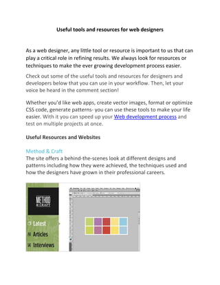 Useful tools and resources for web designers
As a web designer, any little tool or resource is important to us that can
play a critical role in refining results. We always look for resources or
techniques to make the ever growing development process easier.
Check out some of the useful tools and resources for designers and
developers below that you can use in your workflow. Then, let your
voice be heard in the comment section!
Whether you’d like web apps, create vector images, format or optimize
CSS code, generate patterns- you can use these tools to make your life
easier. With it you can speed up your Web development process and
test on multiple projects at once.
Useful Resources and Websites
Method & Craft
The site offers a behind-the-scenes look at different designs and
patterns including how they were achieved, the techniques used and
how the designers have grown in their professional careers.
 