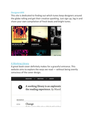DesignersMX
This site is dedicated to finding out which tunes keep designers around
the globe rolling and get their creative sparkling. Just sign up, log in and
share your own compilation of fresh beats and bright tunes.
A Working Library
A great book cover definitely makes for a graceful entrance. This
website aims to explore the ways we read — without being overtly
conscious of the cover design.
 