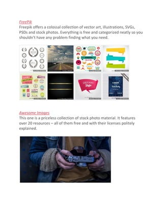 FreePik
Freepik offers a colossal collection of vector art, illustrations, SVGs,
PSDs and stock photos. Everything is free and categorized neatly so you
shouldn’t have any problem finding what you need.
Awesome Images
This one is a priceless collection of stock photo material. It features
over 20 resources – all of them free and with their licenses politely
explained.
 