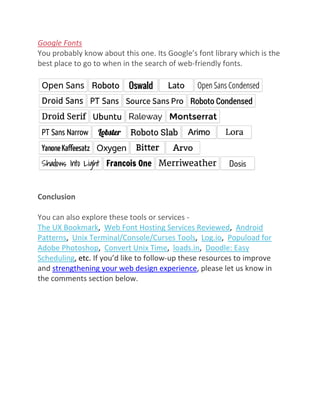 Google Fonts
You probably know about this one. Its Google’s font library which is the
best place to go to when in the search of web-friendly fonts.
Conclusion
You can also explore these tools or services -
The UX Bookmark, Web Font Hosting Services Reviewed, Android
Patterns, Unix Terminal/Console/Curses Tools, Log.io, Popuload for
Adobe Photoshop, Convert Unix Time, loads.in, Doodle: Easy
Scheduling, etc. If you’d like to follow-up these resources to improve
and strengthening your web design experience, please let us know in
the comments section below.
 