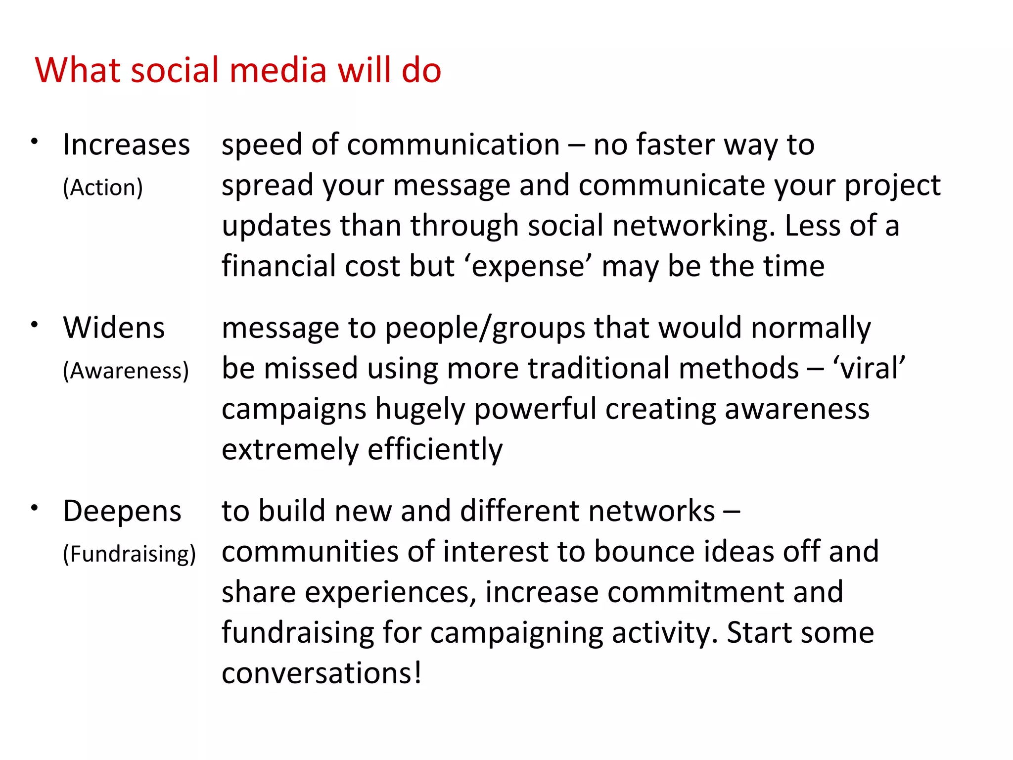 What social media will do
•   Increases speed of communication – no faster way to
    (Action)  spread your message and communicate your project
              updates than through social networking. Less of a
              financial cost but ‘expense’ may be the time
•   Widens          message to people/groups that would normally
    (Awareness)     be missed using more traditional methods – ‘viral’
                    campaigns hugely powerful creating awareness
                    extremely efficiently
•   Deepens         to build new and different networks –
    (Fundraising)   communities of interest to bounce ideas off and
                    share experiences, increase commitment and
                    fundraising for campaigning activity. Start some
                    conversations!
 