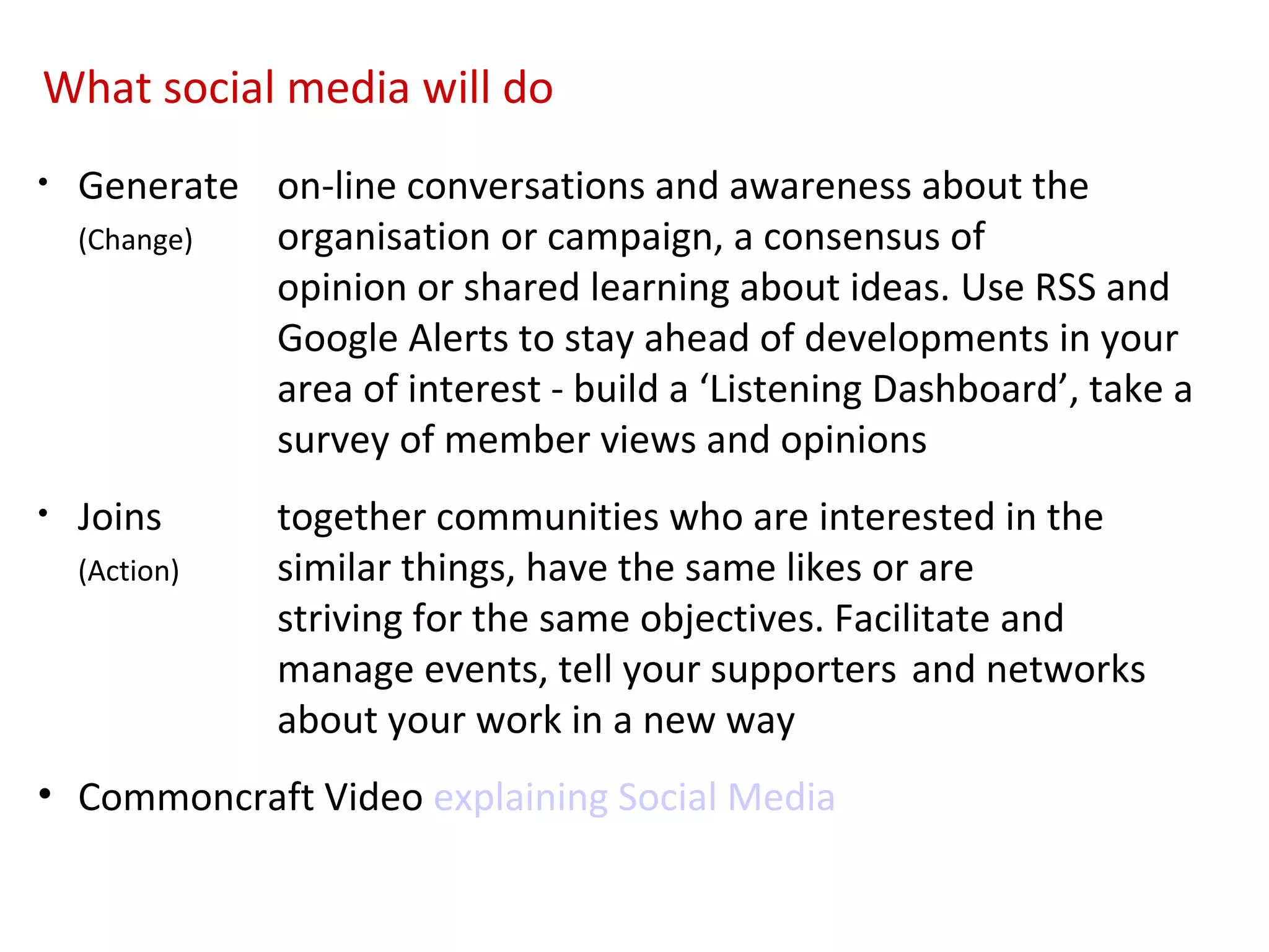 What social media will do
•   Generate on-line conversations and awareness about the
    (Change) organisation or campaign, a consensus of
             opinion or shared learning about ideas. Use RSS and
             Google Alerts to stay ahead of developments in your
             area of interest - build a ‘Listening Dashboard’, take a
             survey of member views and opinions
•   Joins      together communities who are interested in the
    (Action)   similar things, have the same likes or are
               striving for the same objectives. Facilitate and
               manage events, tell your supporters and networks
               about your work in a new way
• Commoncraft Video explaining Social Media
 