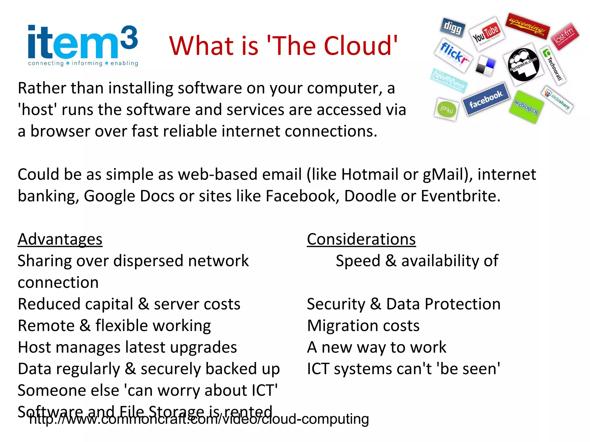 What is 'The Cloud'
Rather than installing software on your computer, a
'host' runs the software and services are accessed via
a browser over fast reliable internet connections.

Could be as simple as web-based email (like Hotmail or gMail), internet
banking, Google Docs or sites like Facebook, Doodle or Eventbrite.

Advantages                               Considerations
Sharing over dispersed network               Speed & availability of
connection
Reduced capital & server costs           Security & Data Protection
Remote & flexible working                Migration costs
Host manages latest upgrades             A new way to work
Data regularly & securely backed up ICT systems can't 'be seen'
Someone else 'can worry about ICT'
Software and File Storage is rented
 http://www.commoncraft.com/video/cloud-computing
 