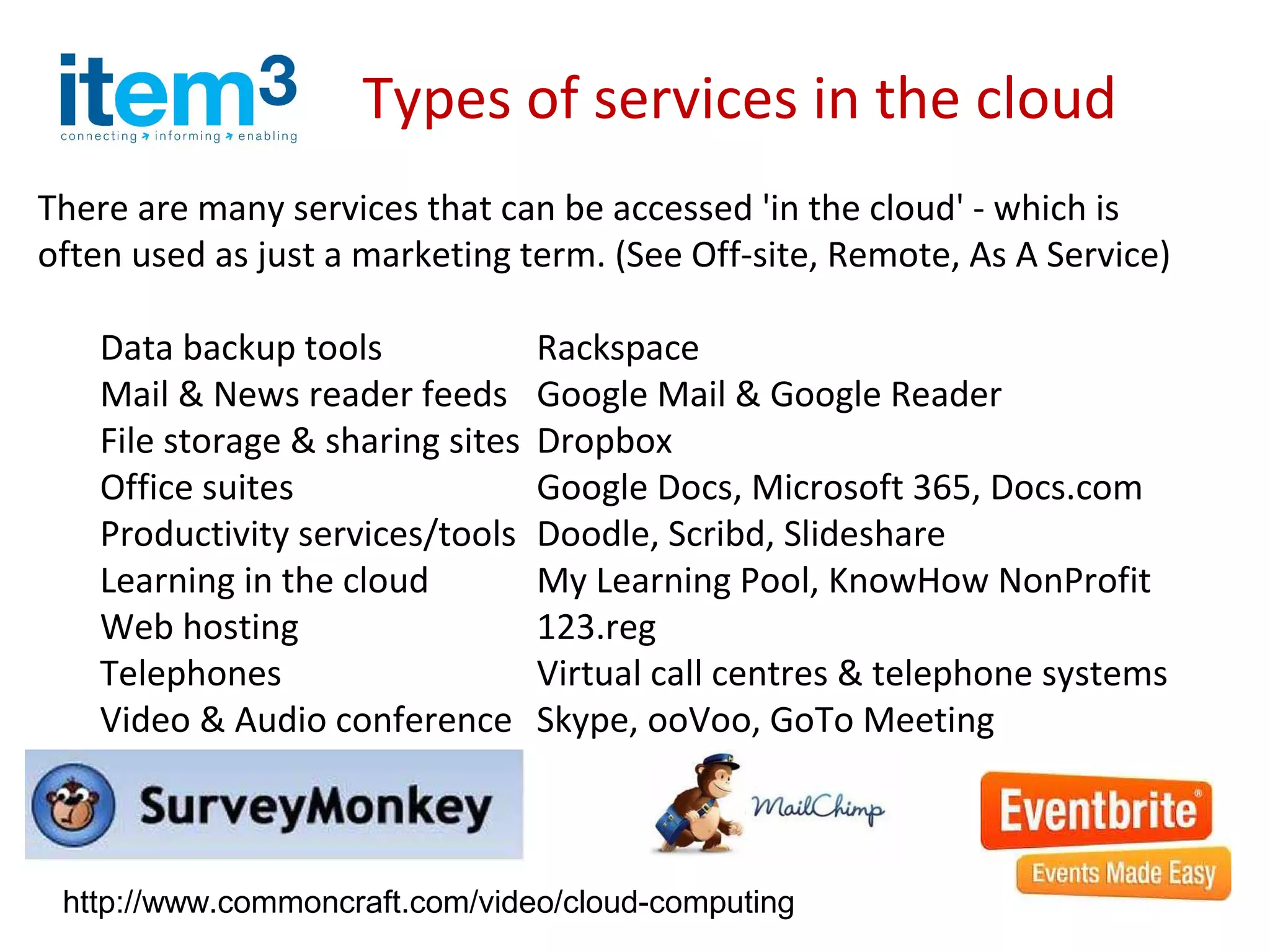 Types of services in the cloud
There are many services that can be accessed 'in the cloud' - which is
often used as just a marketing term. (See Off-site, Remote, As A Service)

    Data backup tools              Rackspace
    Mail & News reader feeds       Google Mail & Google Reader
    File storage & sharing sites   Dropbox
    Office suites                  Google Docs, Microsoft 365, Docs.com
    Productivity services/tools    Doodle, Scribd, Slideshare
    Learning in the cloud          My Learning Pool, KnowHow NonProfit
    Web hosting                    123.reg
    Telephones                     Virtual call centres & telephone systems
    Video & Audio conference       Skype, ooVoo, GoTo Meeting



 http://www.commoncraft.com/video/cloud-computing
 