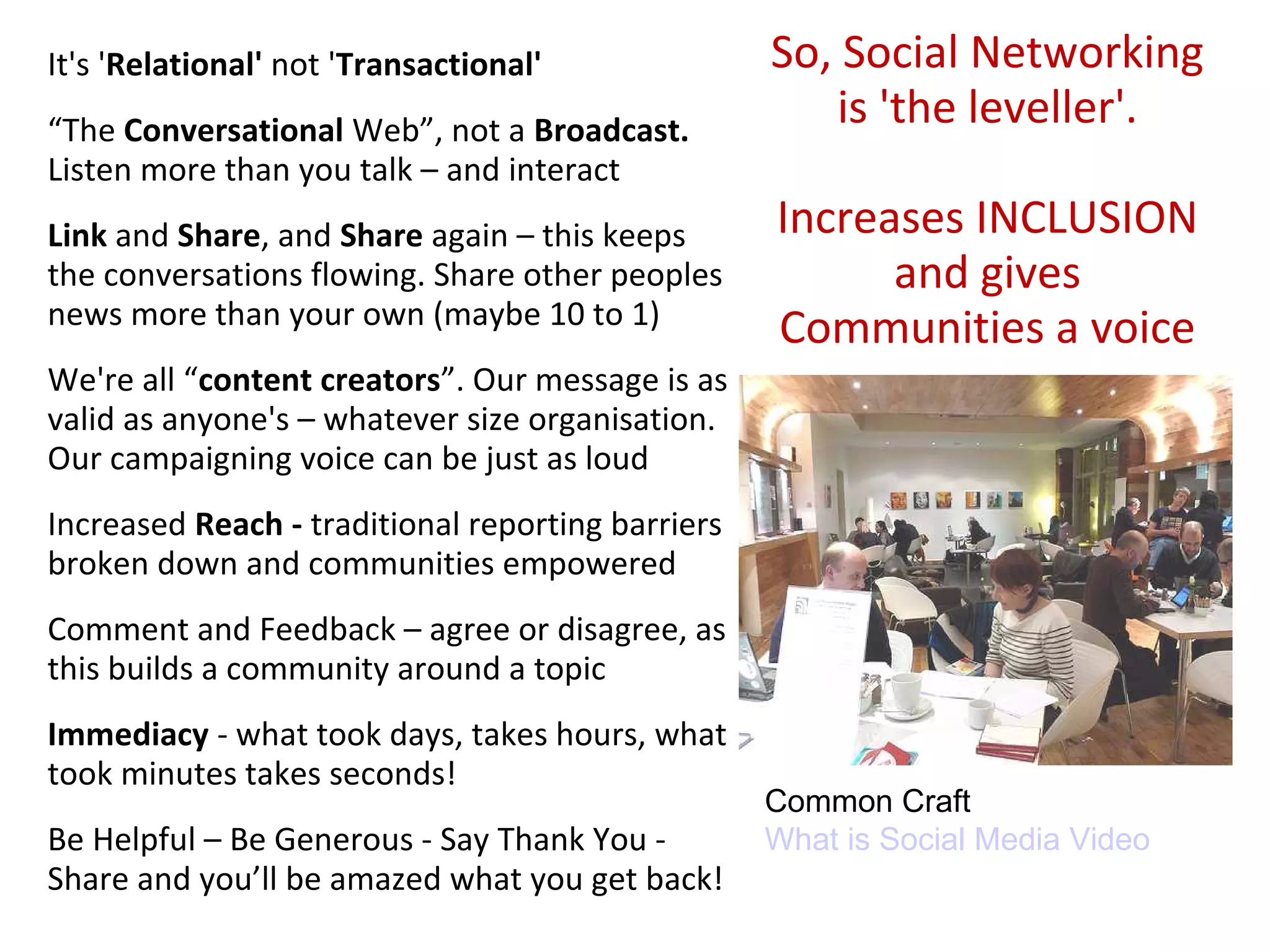 It's 'Relational' not 'Transactional'              So, Social Networking
“The Conversational Web”, not a Broadcast.
                                                      is 'the leveller'.
Listen more than you talk – and interact
Link and Share, and Share again – this keeps       Increases INCLUSION
the conversations flowing. Share other peoples           and gives
news more than your own (maybe 10 to 1)
                                                   Communities a voice
We're all “content creators”. Our message is as
valid as anyone's – whatever size organisation.
Our campaigning voice can be just as loud
Increased Reach - traditional reporting barriers
broken down and communities empowered
Comment and Feedback – agree or disagree, as
this builds a community around a topic
Immediacy - what took days, takes hours, what
took minutes takes seconds!
                                                   Common Craft
Be Helpful – Be Generous - Say Thank You -         What is Social Media Video
Share and you’ll be amazed what you get back!
 
