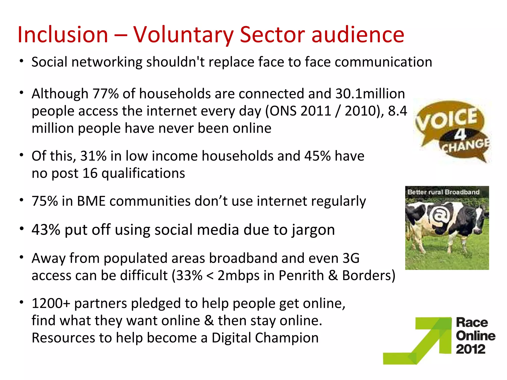 Inclusion – Voluntary Sector audience
•   Social networking shouldn't replace face to face communication
•   Although 77% of households are connected and 30.1million
    people access the internet every day (ONS 2011 / 2010), 8.4
    million people have never been online
•   Of this, 31% in low income households and 45% have
    no post 16 qualifications
•   75% in BME communities don’t use internet regularly
•   43% put off using social media due to jargon
•   Away from populated areas broadband and even 3G
    access can be difficult (33% < 2mbps in Penrith & Borders)
•   1200+ partners pledged to help people get online,
    find what they want online & then stay online.
    Resources to help become a Digital Champion
 