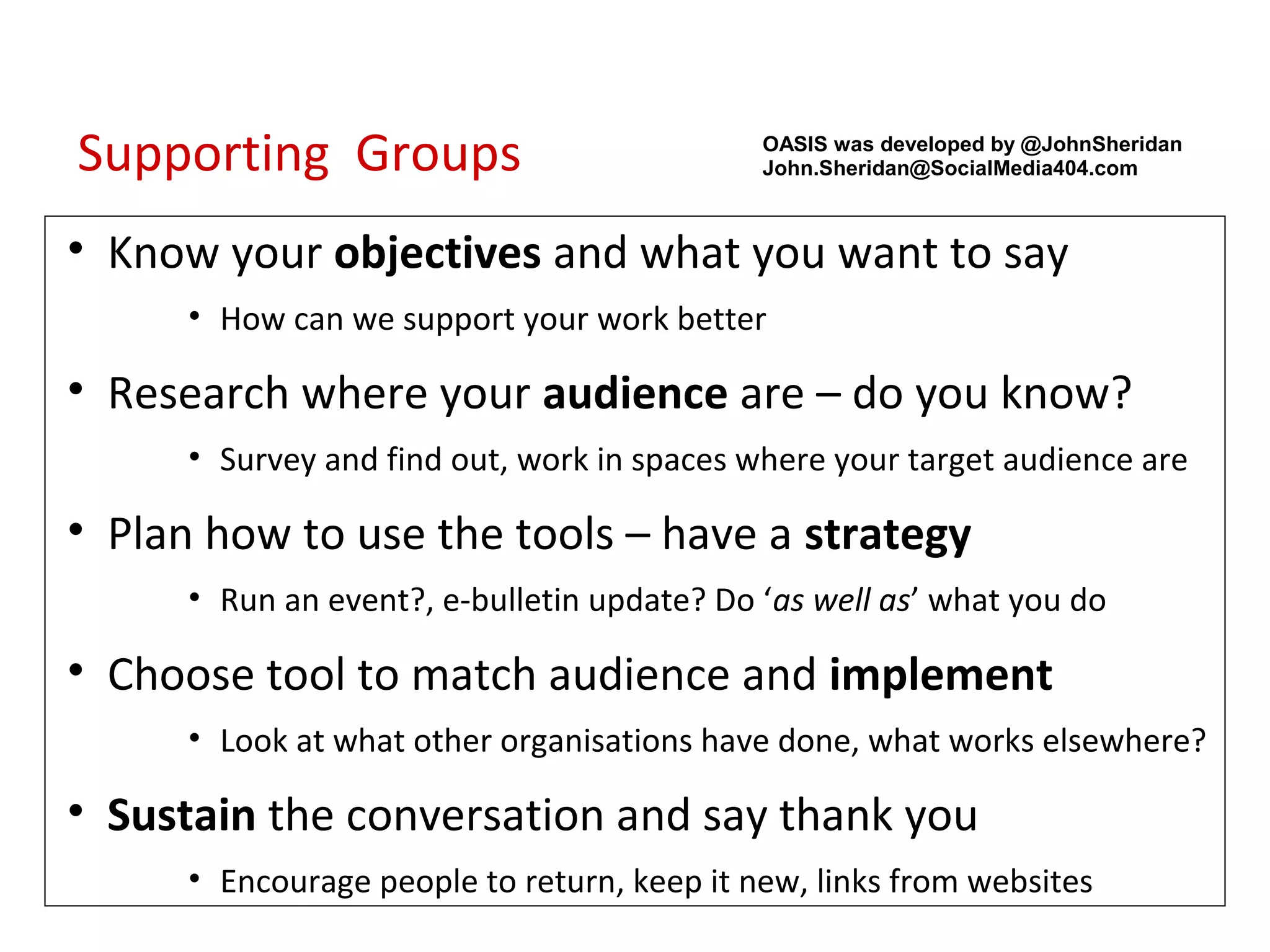 Supporting Groups                            OASIS was developed by @JohnSheridan
                                             John.Sheridan@SocialMedia404.com



• Know your objectives and what you want to say
      • How can we support your work better

• Research where your audience are – do you know?
      • Survey and find out, work in spaces where your target audience are

• Plan how to use the tools – have a strategy
      • Run an event?, e-bulletin update? Do ‘as well as’ what you do

• Choose tool to match audience and implement
      • Look at what other organisations have done, what works elsewhere?

• Sustain the conversation and say thank you
      • Encourage people to return, keep it new, links from websites
 