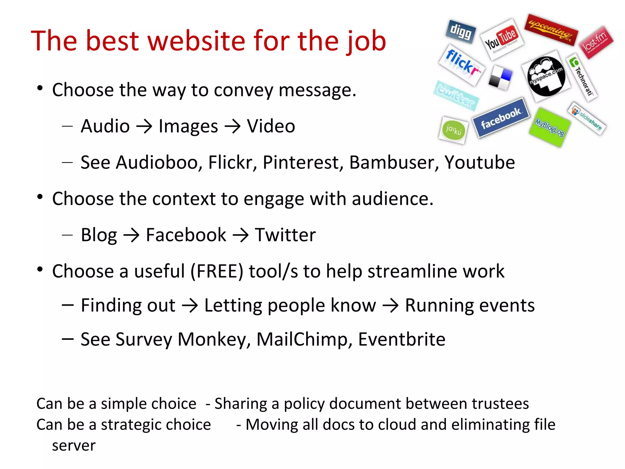 The best website for the job
• Choose the way to convey message.
   – Audio → Images → Video
   – See Audioboo, Flickr, Pinterest, Bambuser, Youtube
• Choose the context to engage with audience.
   – Blog → Facebook → Twitter
• Choose a useful (FREE) tool/s to help streamline work
   – Finding out → Letting people know → Running events
   – See Survey Monkey, MailChimp, Eventbrite


Can be a simple choice - Sharing a policy document between trustees
Can be a strategic choice - Moving all docs to cloud and eliminating file
  server
 