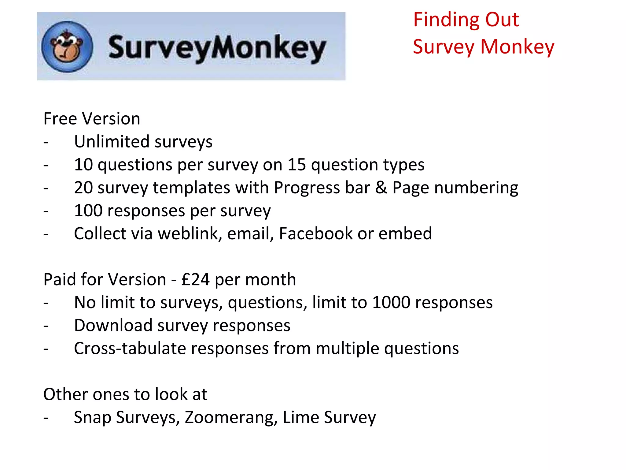 Finding Out
                                              Survey Monkey


Free Version
- Unlimited surveys
- 10 questions per survey on 15 question types
- 20 survey templates with Progress bar & Page numbering
- 100 responses per survey
- Collect via weblink, email, Facebook or embed

Paid for Version - £24 per month
- No limit to surveys, questions, limit to 1000 responses
- Download survey responses
- Cross-tabulate responses from multiple questions

Other ones to look at
- Snap Surveys, Zoomerang, Lime Survey
 
