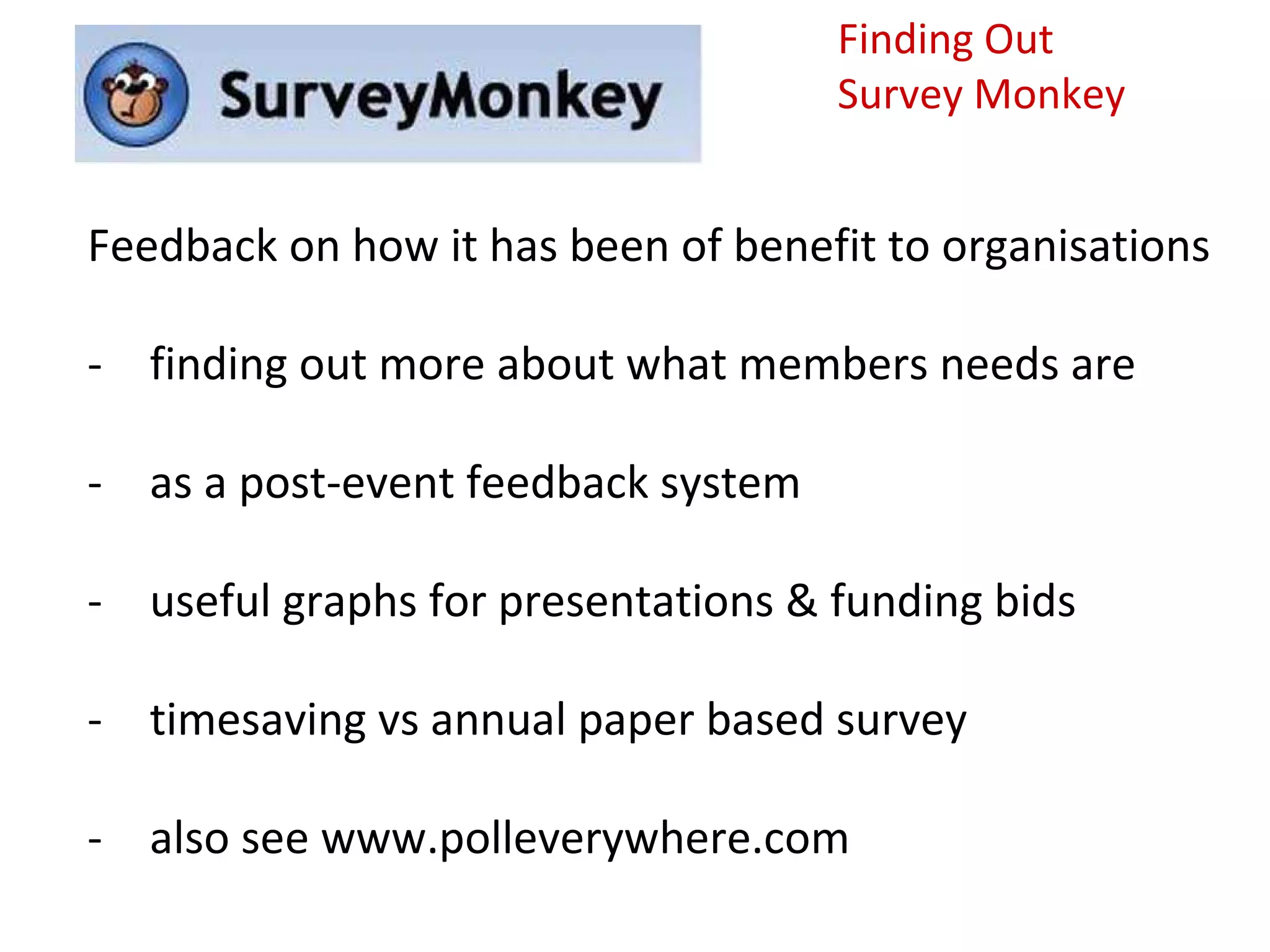 Finding Out
                                    Survey Monkey


Feedback on how it has been of benefit to organisations

- finding out more about what members needs are

- as a post-event feedback system

- useful graphs for presentations & funding bids

- timesaving vs annual paper based survey

- also see www.polleverywhere.com
 