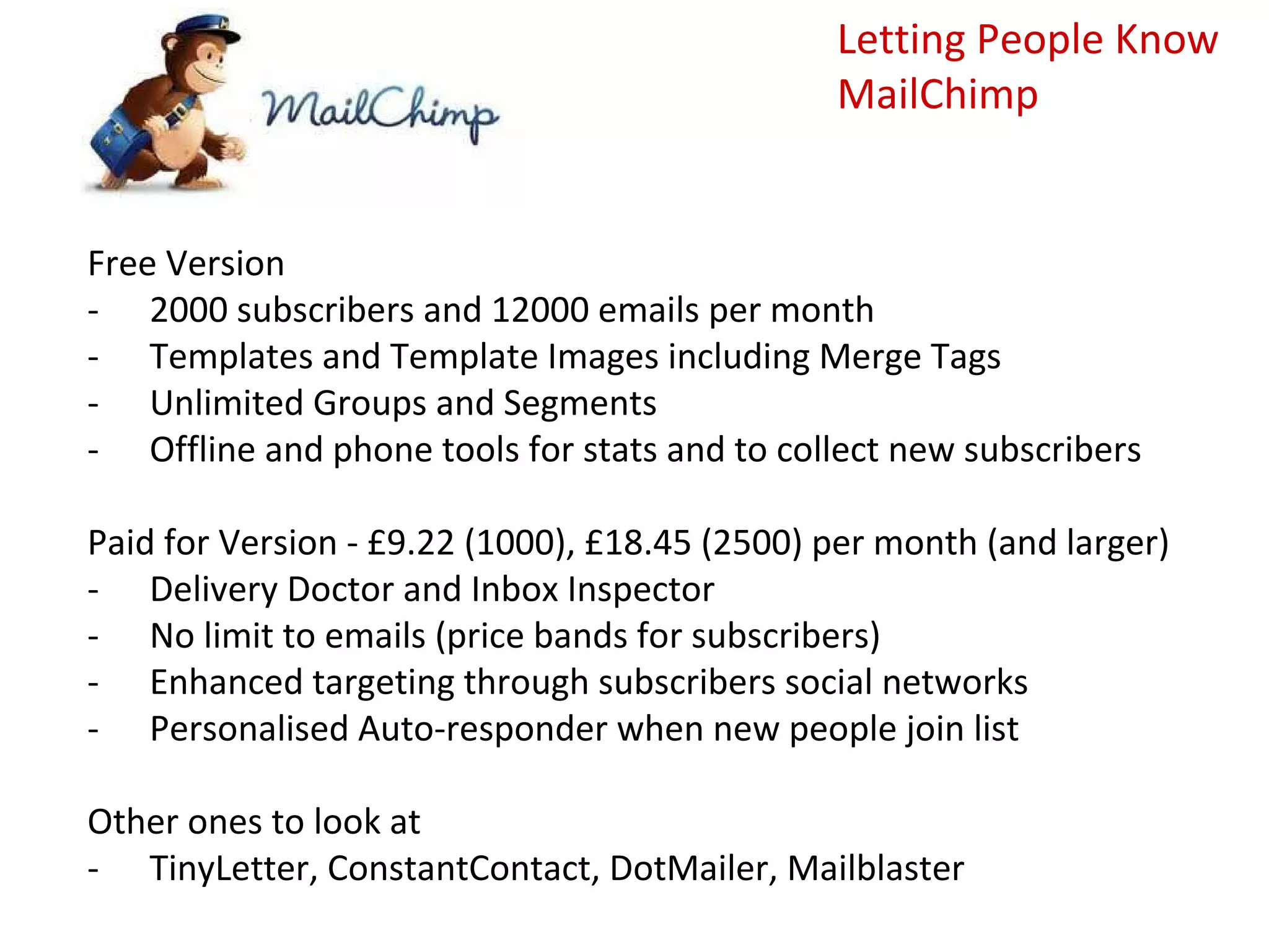 Letting People Know
                                               MailChimp


Free Version
- 2000 subscribers and 12000 emails per month
- Templates and Template Images including Merge Tags
- Unlimited Groups and Segments
- Offline and phone tools for stats and to collect new subscribers

Paid for Version - £9.22 (1000), £18.45 (2500) per month (and larger)
- Delivery Doctor and Inbox Inspector
- No limit to emails (price bands for subscribers)
- Enhanced targeting through subscribers social networks
- Personalised Auto-responder when new people join list

Other ones to look at
- TinyLetter, ConstantContact, DotMailer, Mailblaster
 